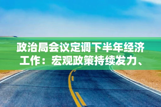 政治局会议定调下半年经济工作：宏观政策持续发力、适时加力