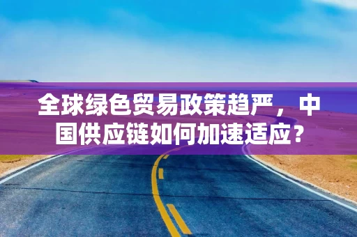 全球绿色贸易政策趋严，中国供应链如何加速适应？