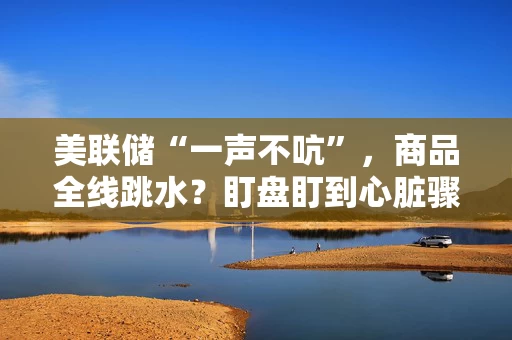 美联储“一声不吭”，商品全线跳水？盯盘盯到心脏骤停的你，需要打开商天信息网财经APP！