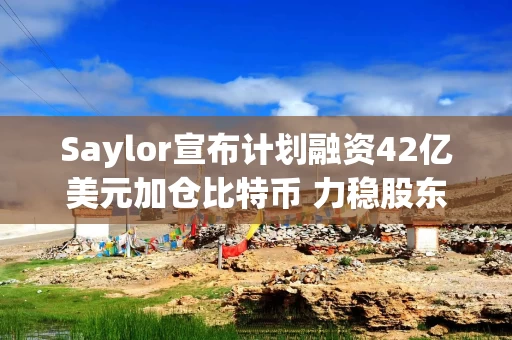 Saylor宣布计划融资42亿美元加仓比特币 力稳股东信心