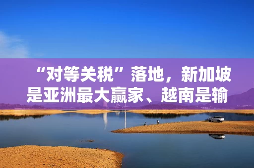 “对等关税”落地，新加坡是亚洲最大赢家、越南是输家，但半导体和药品关税风险更大