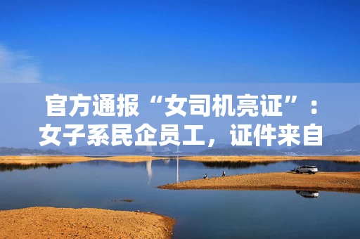 官方通报“女司机亮证”：女子系民企员工，证件来自其丈夫，他已被立案调查，奔驰车系二手且有贷款
