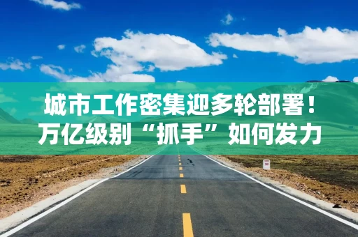 城市工作密集迎多轮部署！万亿级别“抓手”如何发力？