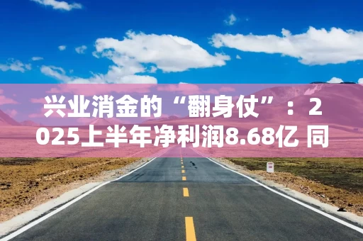 兴业消金的“翻身仗”：2025上半年净利润8.68亿 同比暴涨213%