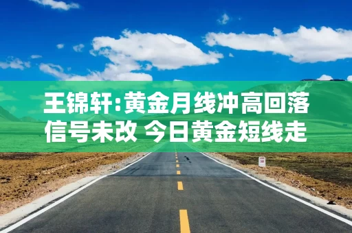 王锦轩:黄金月线冲高回落信号未改 今日黄金短线走势分析操作建议