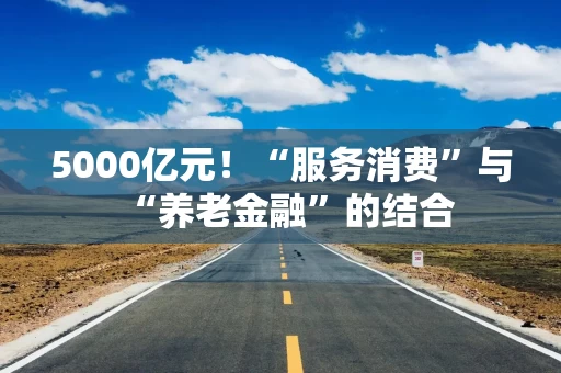 5000亿元！“服务消费”与“养老金融”的结合