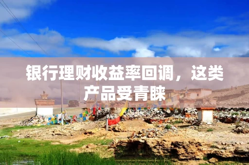 银行理财收益率回调，这类产品受青睐