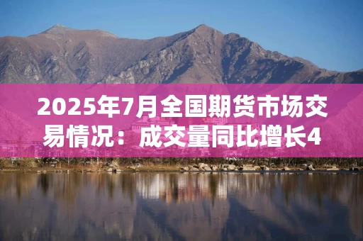 2025年7月全国期货市场交易情况：成交量同比增长48.89%