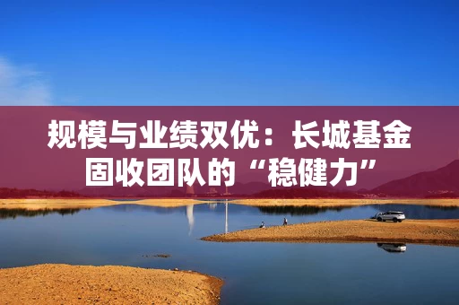 规模与业绩双优：长城基金固收团队的“稳健力”