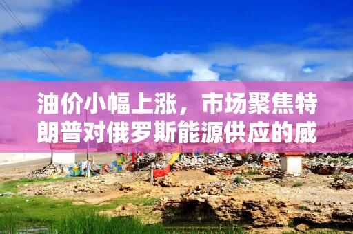 油价小幅上涨，市场聚焦特朗普对俄罗斯能源供应的威胁