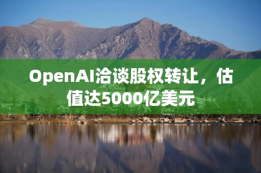 OpenAI洽谈股权转让，估值达5000亿美元