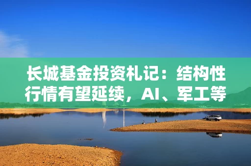 长城基金投资札记：结构性行情有望延续，AI、军工等或有超预期