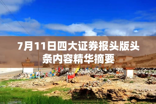 7月11日四大证券报头版头条内容精华摘要