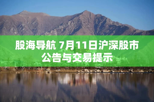 股海导航 7月11日沪深股市公告与交易提示