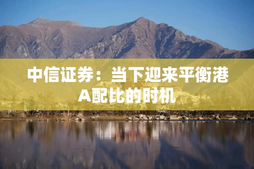 中信证券：当下迎来平衡港A配比的时机