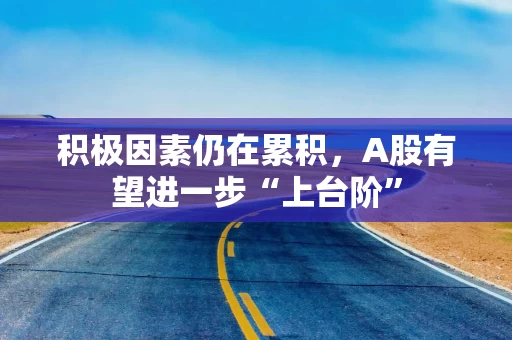 积极因素仍在累积，A股有望进一步“上台阶”