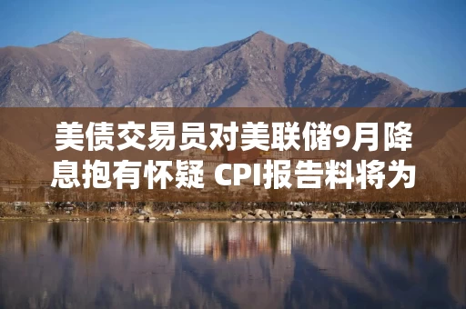 美债交易员对美联储9月降息抱有怀疑 CPI报告料将为政策方向定下基调