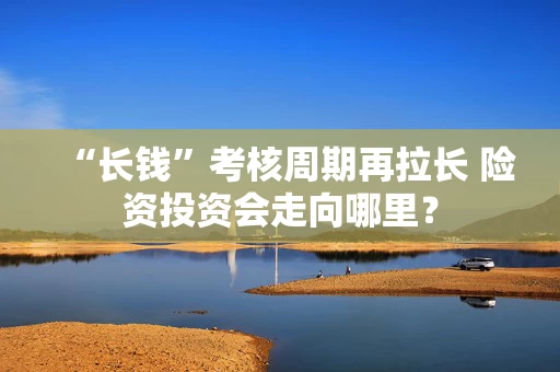 “长钱”考核周期再拉长 险资投资会走向哪里？