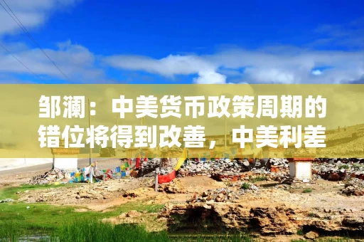 邹澜：中美货币政策周期的错位将得到改善，中美利差趋于收窄