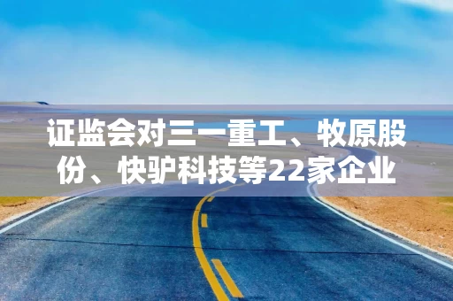 证监会对三一重工、牧原股份、快驴科技等22家企业出具补充材料要求