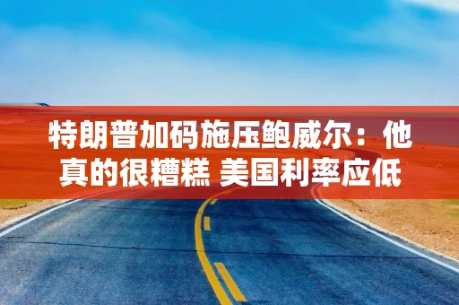 特朗普加码施压鲍威尔：他真的很糟糕 美国利率应低于1%！