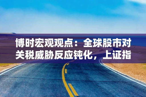 博时宏观观点：全球股市对关税威胁反应钝化，上证指数突破3500点