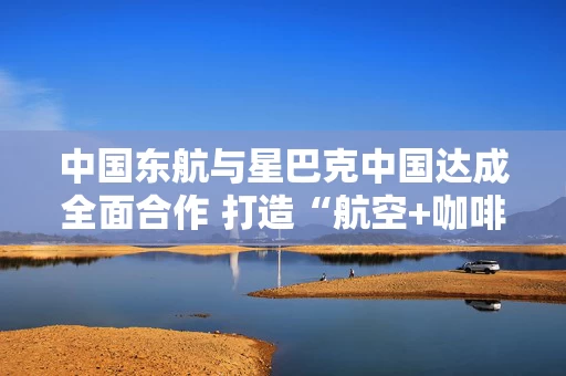 中国东航与星巴克中国达成全面合作 打造“航空+咖啡”跨界生态