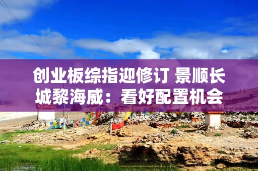 创业板综指迎修订 景顺长城黎海威：看好配置机会
