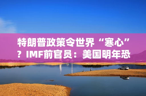 特朗普政策令世界“寒心”？IMF前官员：美国明年恐遭金融危机！