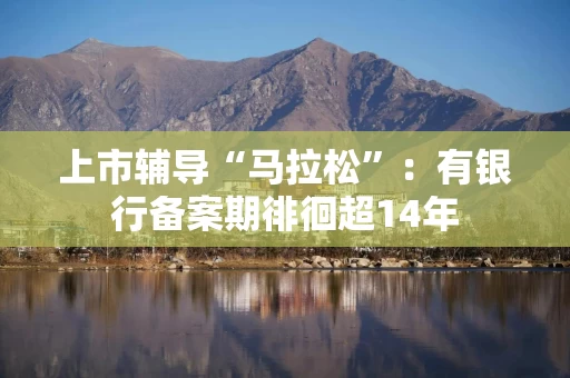 上市辅导“马拉松”：有银行备案期徘徊超14年