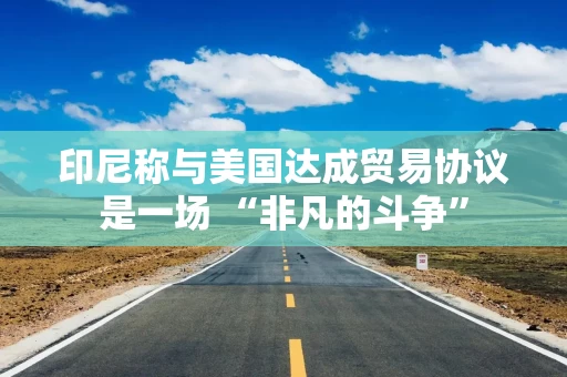 印尼称与美国达成贸易协议是一场 “非凡的斗争”