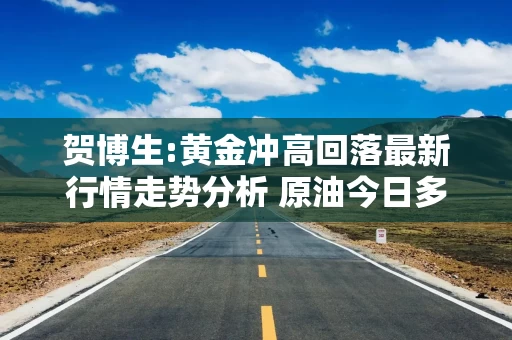 贺博生:黄金冲高回落最新行情走势分析 原油今日多空操作建议