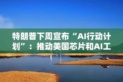 特朗普下周宣布“AI行动计划”：推动美国芯片和AI工具出口，加快数据中心审批