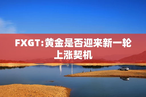 FXGT:黄金是否迎来新一轮上涨契机
