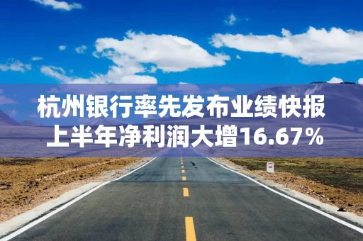 杭州银行率先发布业绩快报 上半年净利润大增16.67%