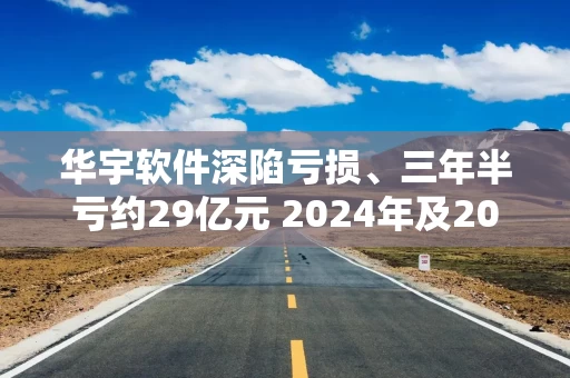 华宇软件深陷亏损、三年半亏约29亿元 2024年及2025年Q1CFO、CFI、CFF均为负