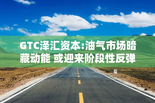 GTC泽汇资本:油气市场暗藏动能 或迎来阶段性反弹契机