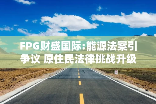 FPG财盛国际:能源法案引争议 原住民法律挑战升级
