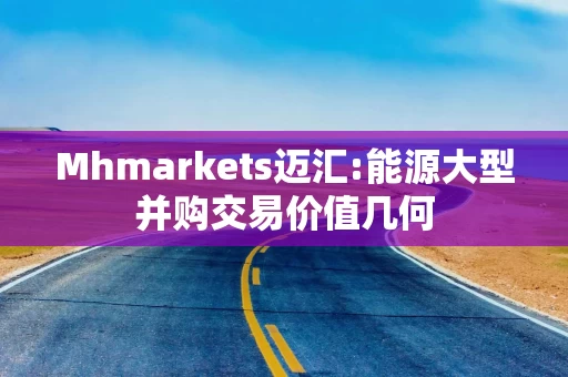 Mhmarkets迈汇:能源大型并购交易价值几何