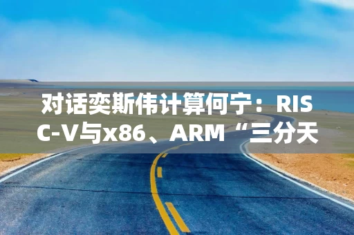 对话奕斯伟计算何宁：RISC-V与x86、ARM“三分天下”只是时间问题