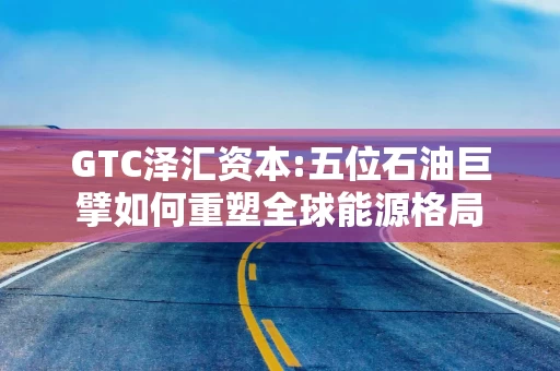 GTC泽汇资本:五位石油巨擘如何重塑全球能源格局