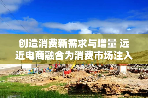 创造消费新需求与增量 远近电商融合为消费市场注入新动能