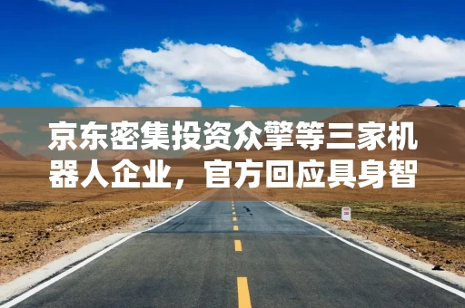 京东密集投资众擎等三家机器人企业，官方回应具身智能布局