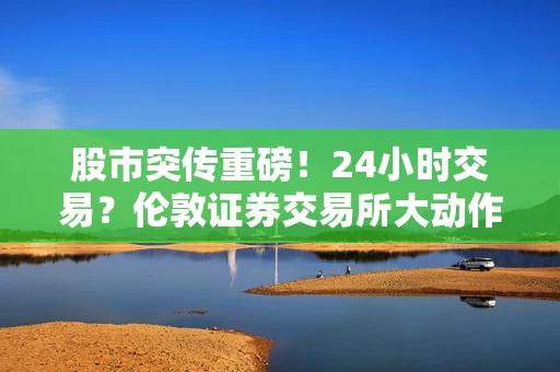 股市突传重磅！24小时交易？伦敦证券交易所大动作！