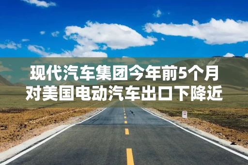 现代汽车集团今年前5个月对美国电动汽车出口下降近90%