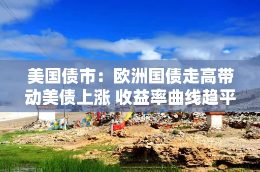 美国债市：欧洲国债走高带动美债上涨 收益率曲线趋平