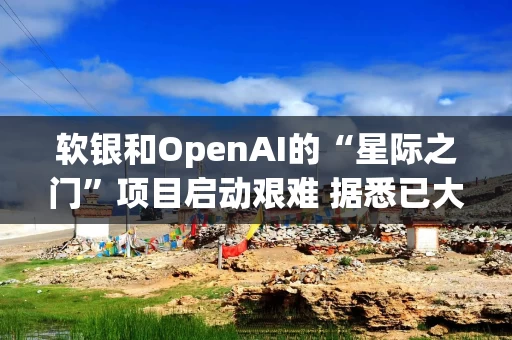 软银和OpenAI的“星际之门”项目启动艰难 据悉已大幅缩减近期计划