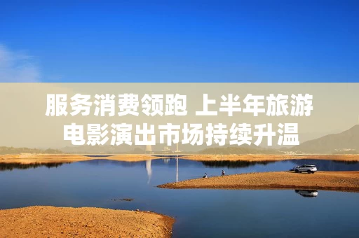 服务消费领跑 上半年旅游电影演出市场持续升温