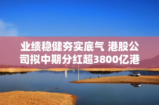 业绩稳健夯实底气 港股公司拟中期分红超3800亿港元