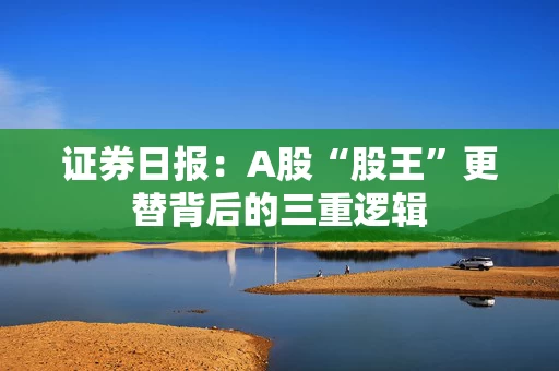 证券日报：A股“股王”更替背后的三重逻辑